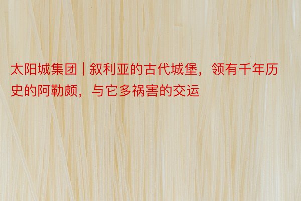 太阳城集团 | 叙利亚的古代城堡，领有千年历史的阿勒颇，与它多祸害的交运