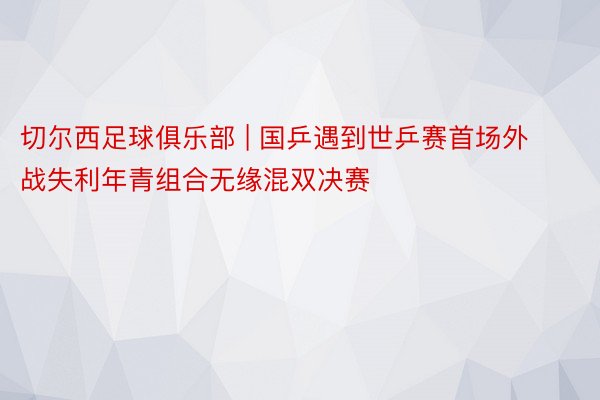 切尔西足球俱乐部 | 国乒遇到世乒赛首场外战失利年青组合无缘混双决赛