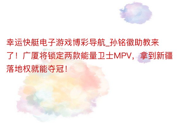 幸运快艇电子游戏博彩导航_孙铭徽助教来了！广厦将锁定两款能量卫士MPV，拿到新疆落地权就能夺冠！