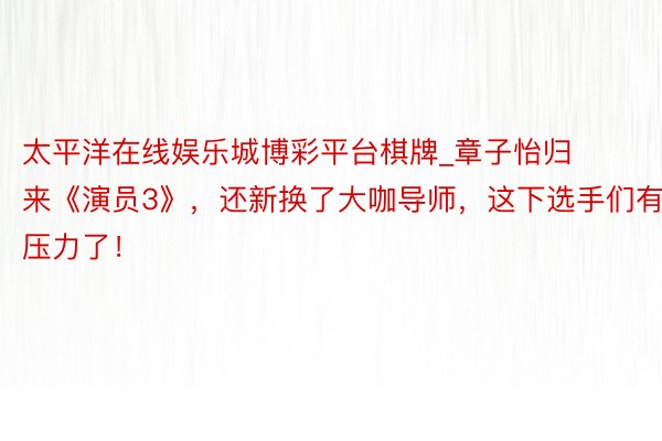 太平洋在线娱乐城博彩平台棋牌_章子怡归来《演员3》，还新换了大咖导师，这下选手们有压力了！