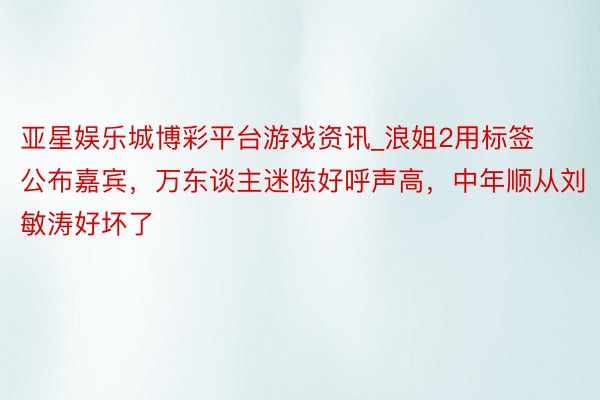 亚星娱乐城博彩平台游戏资讯_浪姐2用标签公布嘉宾，万东谈主迷陈好呼声高，中年顺从刘敏涛好坏了