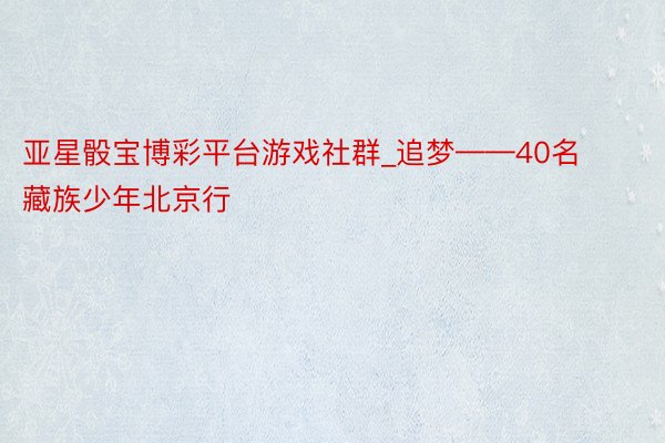 亚星骰宝博彩平台游戏社群_追梦——40名藏族少年北京行