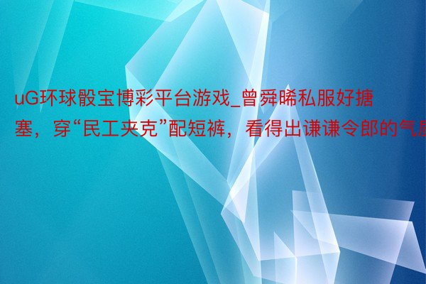 uG环球骰宝博彩平台游戏_曾舜晞私服好搪塞，穿“民工夹克”配短裤，看得出谦谦令郎的气质