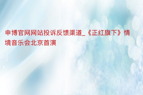 申博官网网站投诉反馈渠道_《正红旗下》情境音乐会北京首演