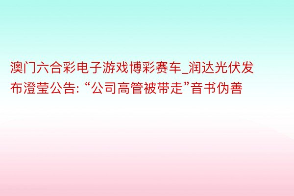 澳门六合彩电子游戏博彩赛车_润达光伏发布澄莹公告: “公司高管被带走”音书伪善