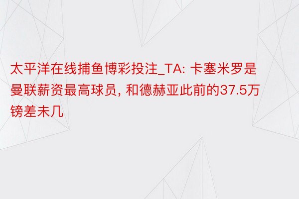 太平洋在线捕鱼博彩投注_TA: 卡塞米罗是曼联薪资最高球员, 和德赫亚此前的37.5万镑差未几