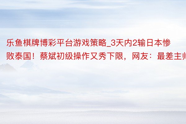 乐鱼棋牌博彩平台游戏策略_3天内2输日本惨败泰国！蔡斌初级操作又秀下限，网友：最差主帅
