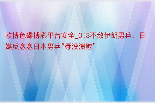 欧博色碟博彩平台安全_0∶3不敌伊朗男乒，日媒反念念日本男乒“辱没溃败”