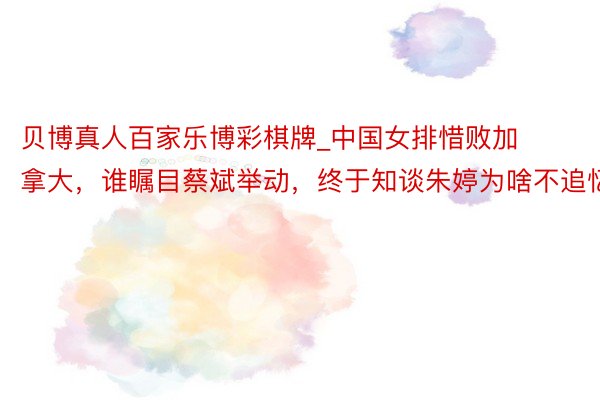 贝博真人百家乐博彩棋牌_中国女排惜败加拿大，谁瞩目蔡斌举动，终于知谈朱婷为啥不追忆