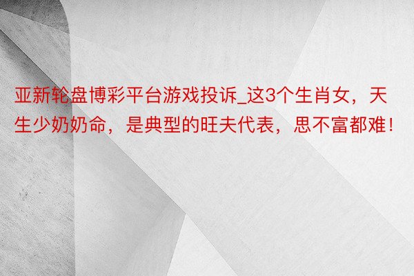 亚新轮盘博彩平台游戏投诉_这3个生肖女，天生少奶奶命，是典型的旺夫代表，思不富都难！