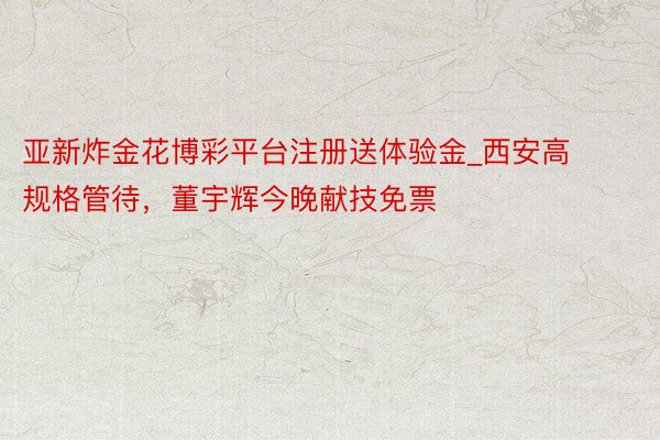亚新炸金花博彩平台注册送体验金_西安高规格管待，董宇辉今晚献技免票