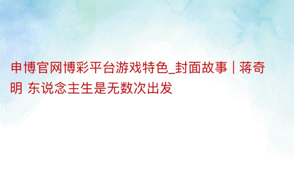 申博官网博彩平台游戏特色_封面故事 | 蒋奇明 东说念主生是无数次出发