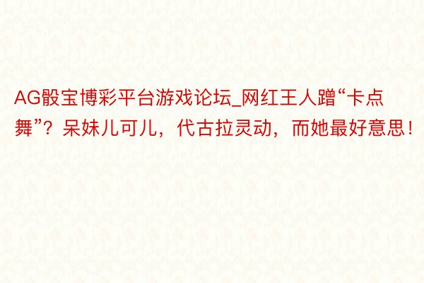 AG骰宝博彩平台游戏论坛_网红王人蹭“卡点舞”？呆妹儿可儿，代古拉灵动，而她最好意思！