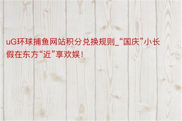 uG环球捕鱼网站积分兑换规则_“国庆”小长假在东方“近”享欢娱！