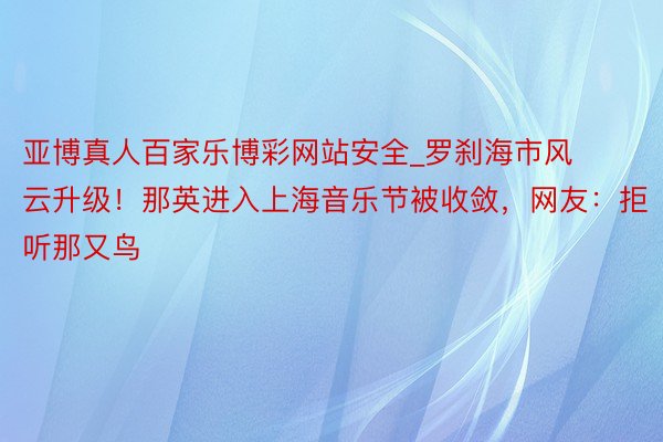 亚博真人百家乐博彩网站安全_罗刹海市风云升级！那英进入上海音乐节被收敛，网友：拒听那又鸟