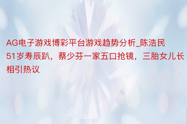 AG电子游戏博彩平台游戏趋势分析_陈浩民51岁寿辰趴，蔡少芬一家五口抢镜，三胎女儿长相引热议