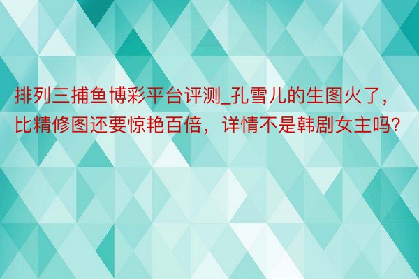 排列三捕鱼博彩平台评测_孔雪儿的生图火了，比精修图还要惊艳百倍，详情不是韩剧女主吗？