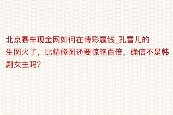 北京赛车现金网如何在博彩赢钱_孔雪儿的生图火了，比精修图还要惊艳百倍，确信不是韩剧女主吗？