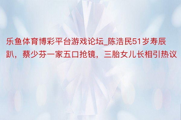 乐鱼体育博彩平台游戏论坛_陈浩民51岁寿辰趴，蔡少芬一家五口抢镜，三胎女儿长相引热议