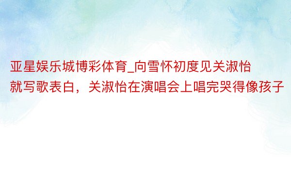 亚星娱乐城博彩体育_向雪怀初度见关淑怡就写歌表白，关淑怡在演唱会上唱完哭得像孩子