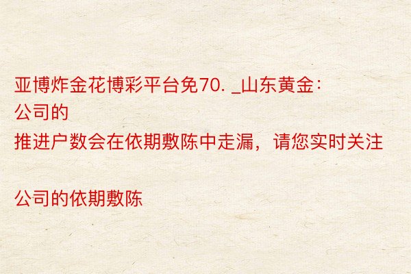 亚博炸金花博彩平台免70. _山东黄金：
公司的推进户数会在依期敷陈中走漏，请您实时关注公司的依期敷陈