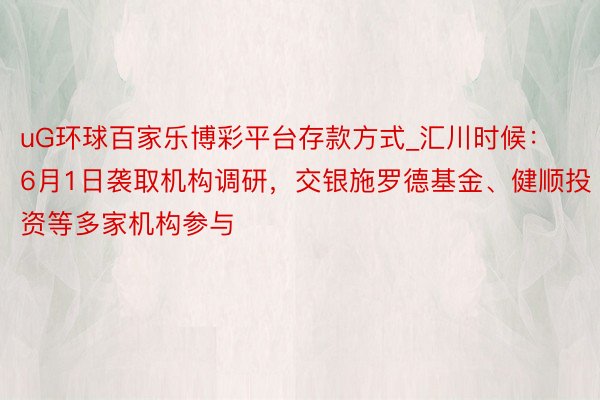 uG环球百家乐博彩平台存款方式_汇川时候：6月1日袭取机构调研，交银施罗德基金、健顺投资等多家机构参与