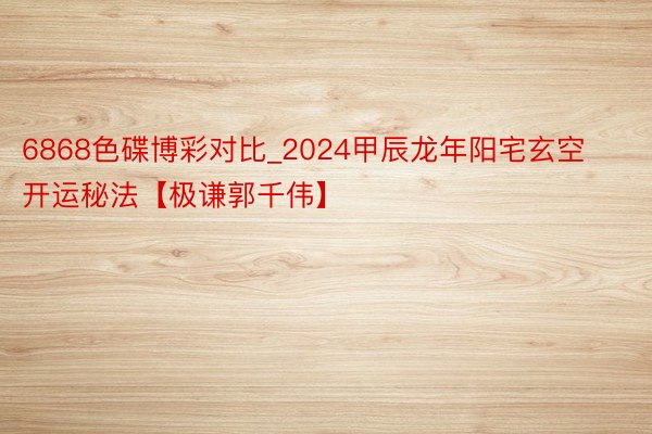 6868色碟博彩对比_2024甲辰龙年阳宅玄空开运秘法【极谦郭千伟】