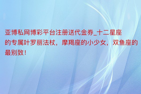 亚博私网博彩平台注册送代金券_十二星座的专属叶罗丽法杖，摩羯座的小少女，双鱼座的最别致！