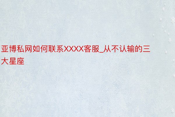 亚博私网如何联系XXXX客服_从不认输的三大星座