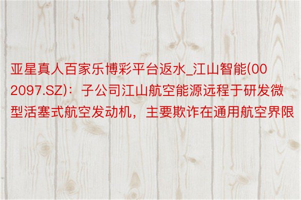 亚星真人百家乐博彩平台返水_江山智能(002097.SZ)：子公司江山航空能源远程于研发微型活塞式航空发动机，主要欺诈在通用航空界限