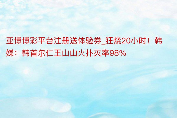 亚博博彩平台注册送体验券_狂烧20小时！韩媒：韩首尔仁王山山火扑灭率98%