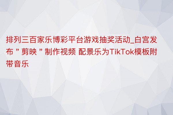 排列三百家乐博彩平台游戏抽奖活动_白宫发布＂剪映＂制作视频 配景乐为TikTok模板附带音乐
