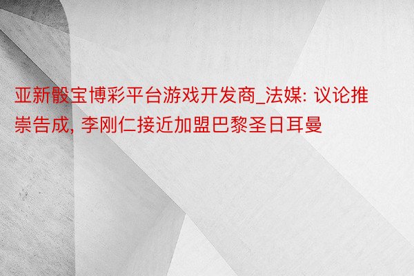 亚新骰宝博彩平台游戏开发商_法媒: 议论推崇告成, 李刚仁接近加盟巴黎圣日耳曼