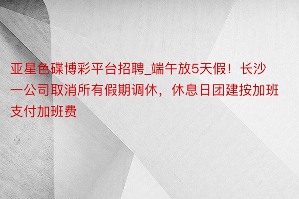 亚星色碟博彩平台招聘_端午放5天假！长沙一公司取消所有假期调休，休息日团建按加班支付加班费