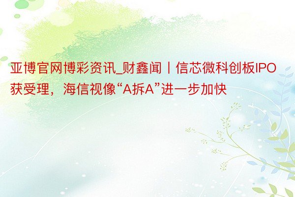 亚博官网博彩资讯_财鑫闻丨信芯微科创板IPO获受理，海信视像“A拆A”进一步加快