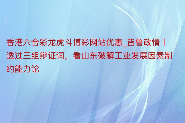 香港六合彩龙虎斗博彩网站优惠_皆鲁政情丨透过三组辩证词，看山东破解工业发展因素制约能力论
