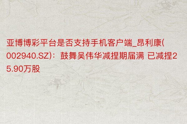 亚博博彩平台是否支持手机客户端_昂利康(002940.SZ)：鼓舞吴伟华减捏期届满 已减捏25.90