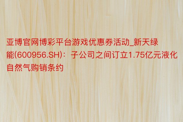 亚博官网博彩平台游戏优惠券活动_新天绿能(600956.SH)：子公司之间订立1.75亿元液化自然气