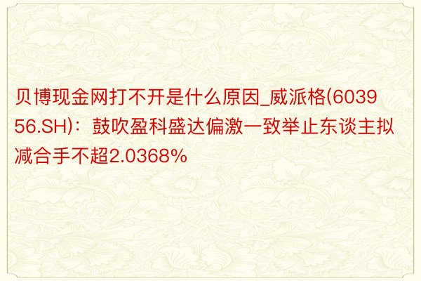 贝博现金网打不开是什么原因_威派格(603956.SH)：鼓吹盈科盛达偏激一致举止东谈主拟减合手不超