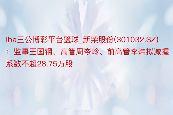 iba三公博彩平台篮球_新柴股份(301032.SZ)：监事王国钢、高管周岑岭、前高管李炜拟减握系数不超28.75万股