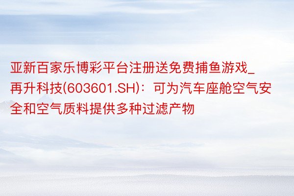 亚新百家乐博彩平台注册送免费捕鱼游戏_再升科技(603601.SH)：可为汽车座舱空气安全和空气质料