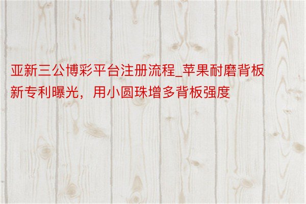 亚新三公博彩平台注册流程_苹果耐磨背板新专利曝光，用小圆珠增多背板强度