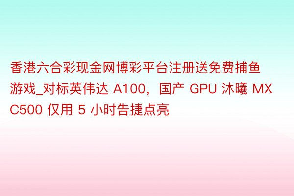 香港六合彩现金网博彩平台注册送免费捕鱼游戏_对标英伟达 A100，国产 GPU 沐曦 MXC500 仅用 5 小时告捷点亮
