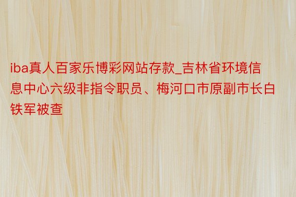 iba真人百家乐博彩网站存款_吉林省环境信息中心六级非指令职员、梅河口市原副市长白铁军被查