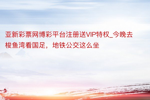 亚新彩票网博彩平台注册送VIP特权_今晚去梭鱼湾看国足，地铁公交这么坐