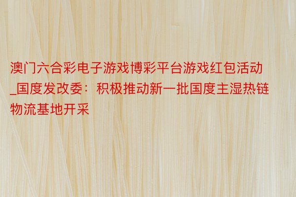 澳门六合彩电子游戏博彩平台游戏红包活动_国度发改委：积极推动新一批国度主湿热链物流基地开采
